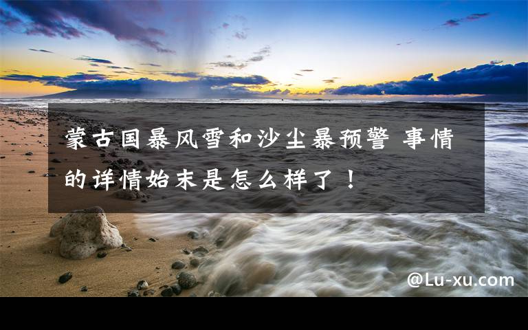 蒙古国暴风雪和沙尘暴预警 事情的详情始末是怎么样了!