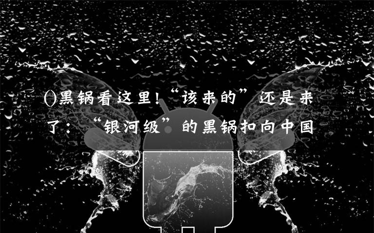 ()黑锅看这里!“该来的”还是来了：“银河级”的黑锅扣向中国