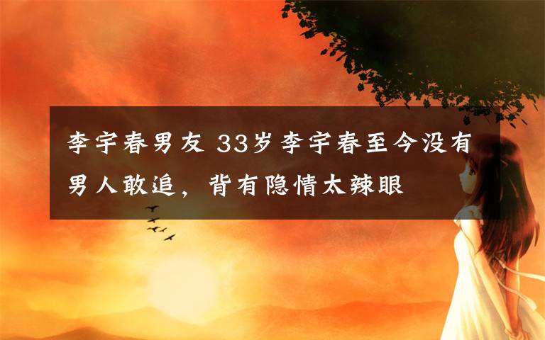 李宇春男友 33岁李宇春至今没有男人敢追,背有隐情太辣眼