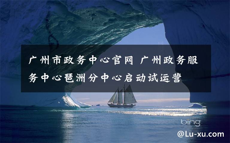 广州市政务中心官网 广州政务服务中心琶洲分中心启动试运营