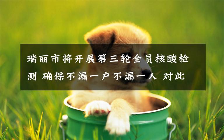 瑞丽市将开展第三轮全员核酸检测 确保不漏一户不漏一人 对此大家怎么看？