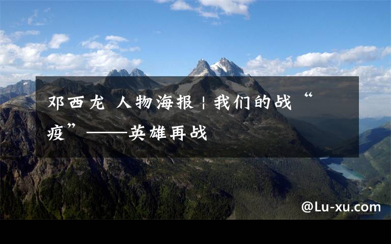 邓西龙 人物海报 | 我们的战“疫”——英雄再战