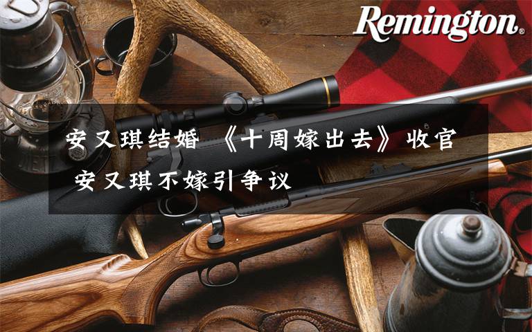 安又琪结婚 《十周嫁出去》收官 安又琪不嫁引争议