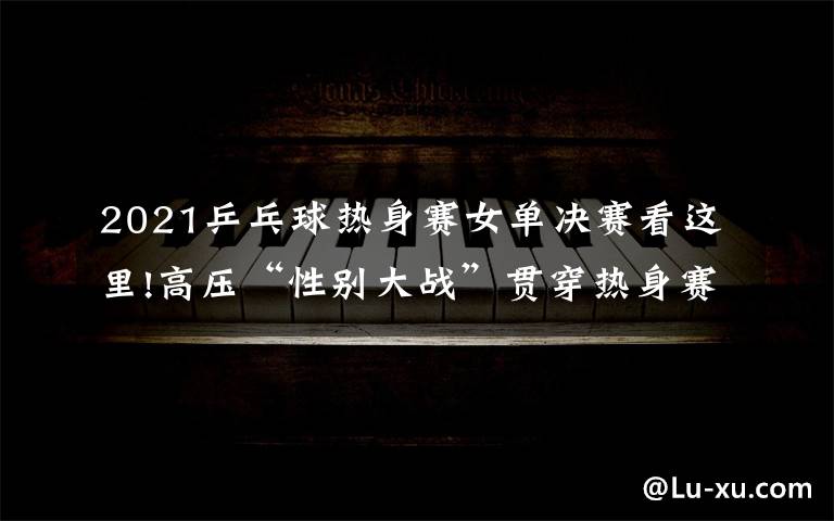 2021乒乓球热身赛女单决赛看这里!高压“性别大战”贯穿热身赛,女乒阵容找到世乒赛的感觉