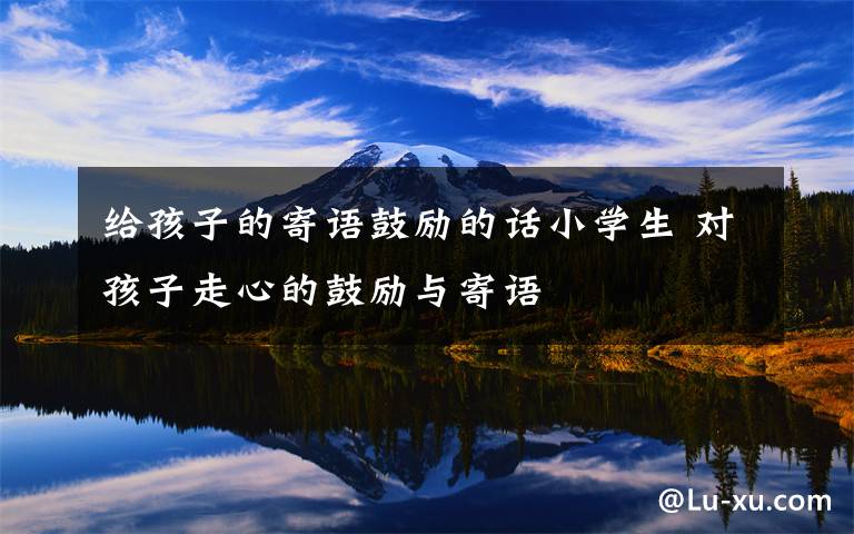 给孩子的寄语鼓励的话小学生 对孩子走心的鼓励与寄语