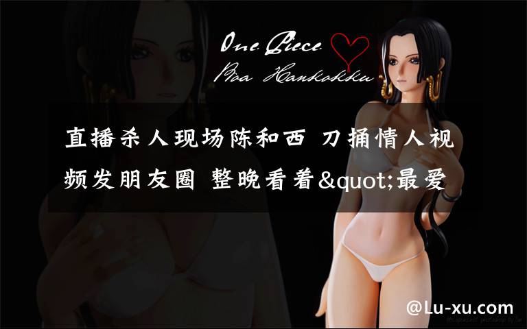 直播杀人现场陈和西 刀捅情人视频发朋友圈 整晚看着"最爱的人"慢慢死去(图)