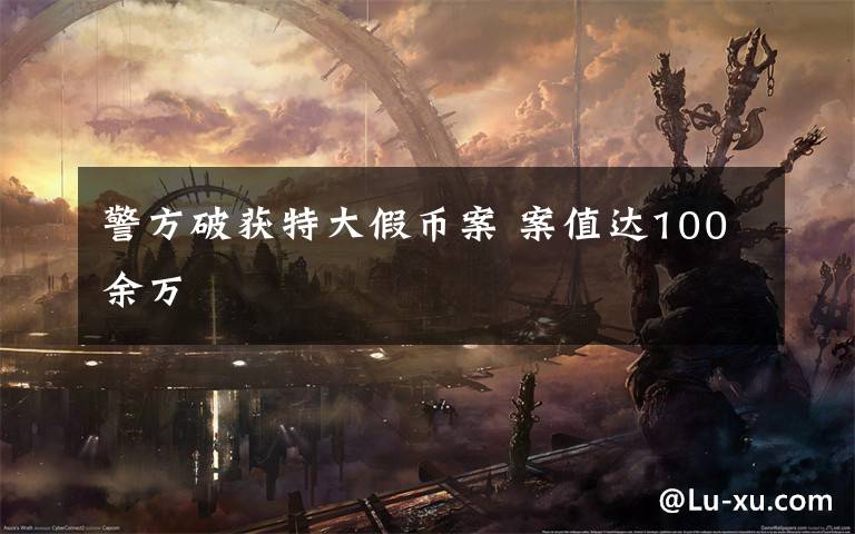 警方破获特大假币案 案值达100余万