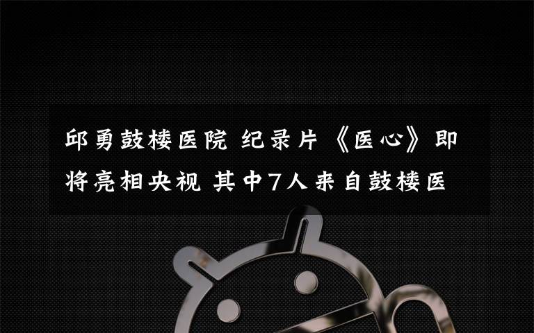 邱勇鼓楼医院 纪录片《医心》即将亮相央视 其中7人来自鼓楼医院
