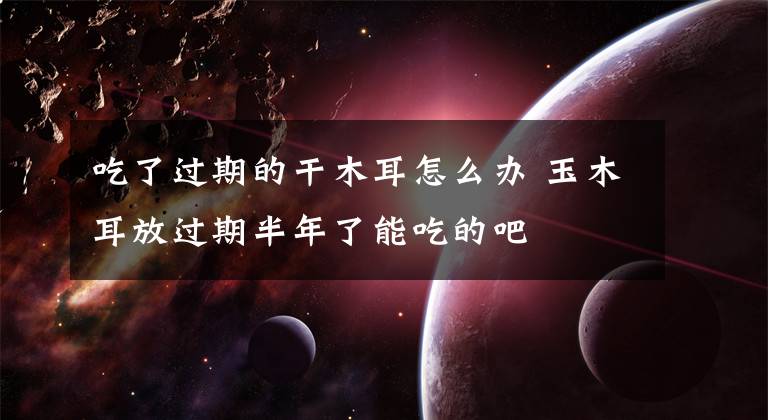 吃了过期的干木耳怎么办 玉木耳放过期半年了能吃的吧