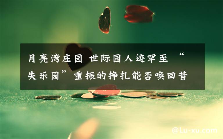 月亮湾庄园 世际园人迹罕至 “失乐园”重振的挣扎能否唤回昔日辉煌?