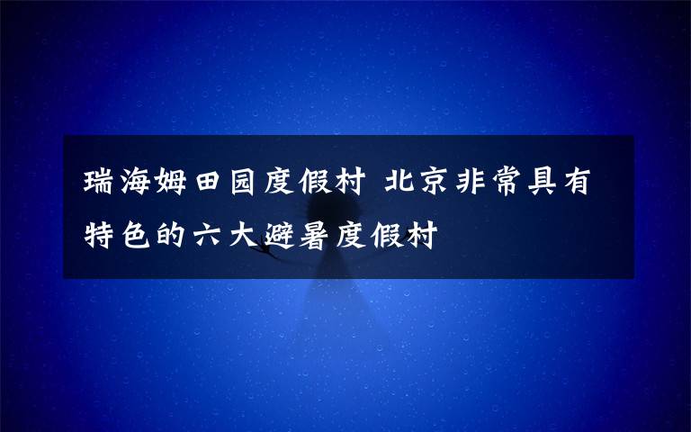 瑞海姆田园度假村 北京非常具有特色的六大避暑度假村