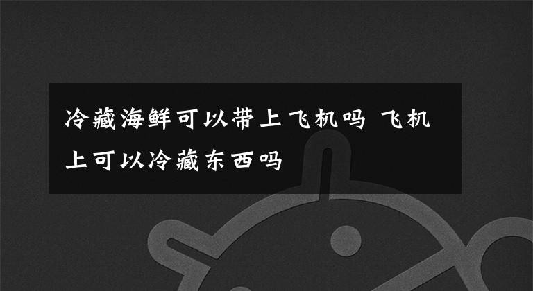 冷藏海鲜可以带上飞机吗 飞机上可以冷藏东西吗