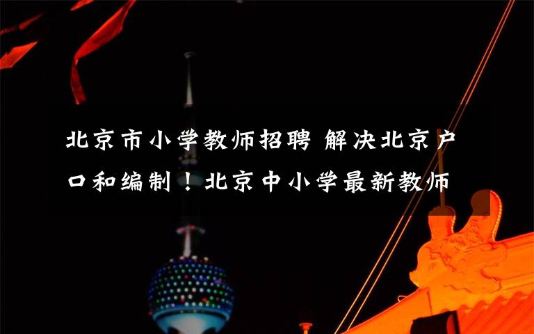 北京市小学教师招聘 解决北京户口和编制!北京中小学最新教师岗位招聘大汇总!| 热点