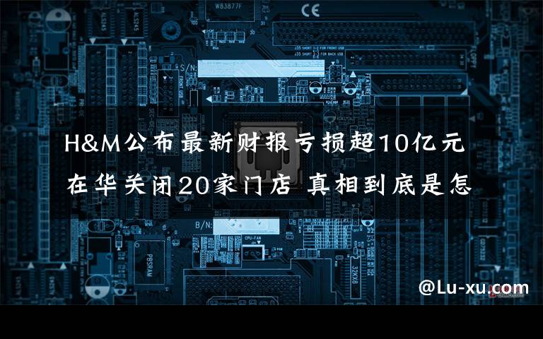 H&M公布最新财报亏损超10亿元 在华关闭20家门店 真相到底是怎样的?