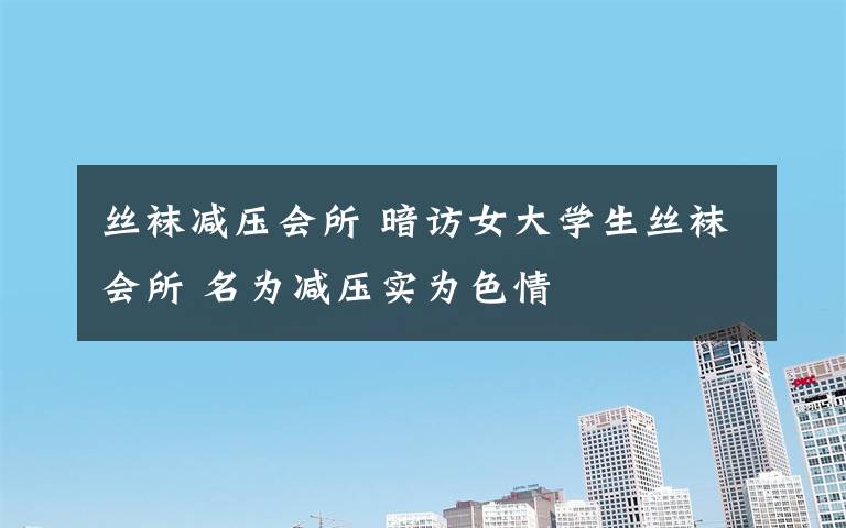 丝袜减压会所 暗访女大学生丝袜会所 名为减压实为色情