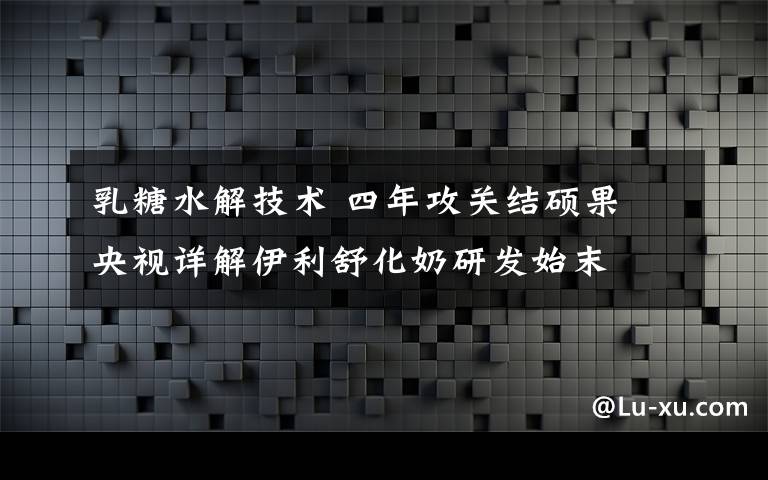 乳糖水解技术 四年攻关结硕果 央视详解伊利舒化奶研发始末