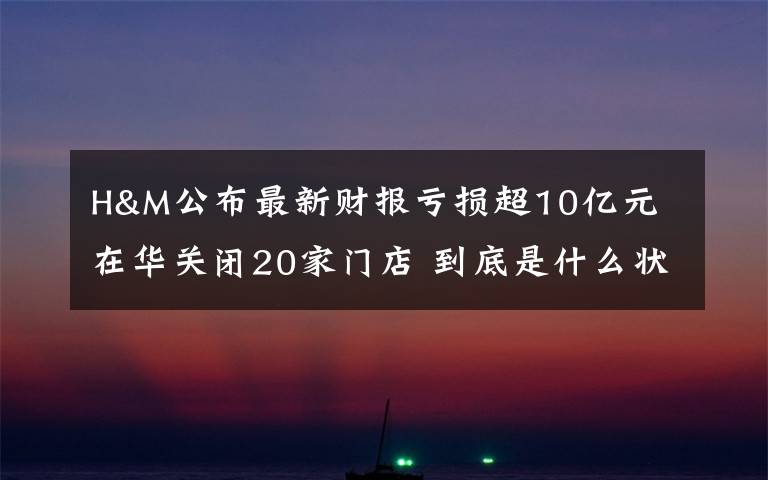 H&M公布最新财报亏损超10亿元 在华关闭20家门店 到底是什么状况？