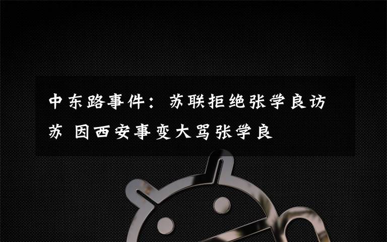 中东路事件:苏联拒绝张学良访苏 因西安事变大骂张学良