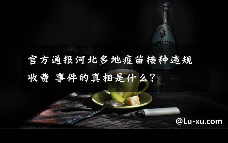 官方通报河北多地疫苗接种违规收费 事件的真相是什么？
