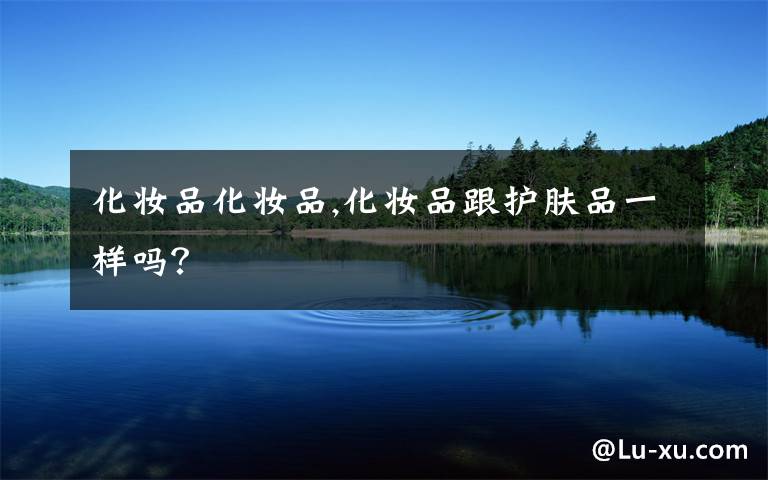 化妆品化妆品,化妆品跟护肤品一样吗？