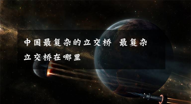 中国最复杂的立交桥 最复杂立交桥在哪里