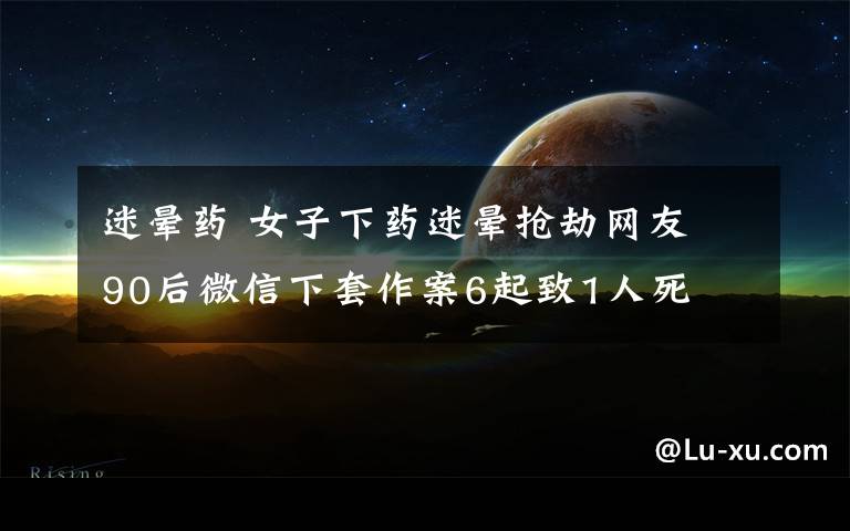 迷晕药 女子下药迷晕抢劫网友 90后微信下套作案6起致1人死