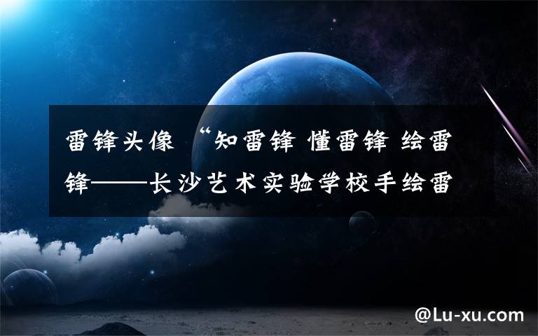 雷锋头像 “知雷锋 懂雷锋 绘雷锋——长沙艺术实验学校手绘雷锋头像/团刊活动”