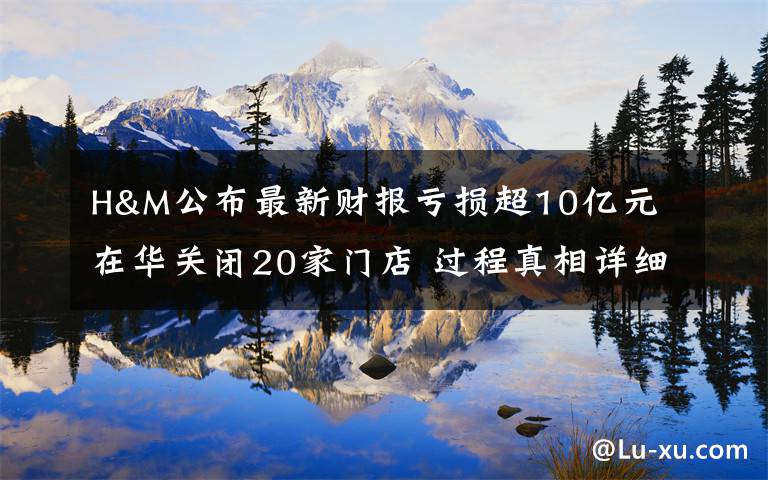 H&M公布最新财报亏损超10亿元 在华关闭20家门店 过程真相详细揭秘!