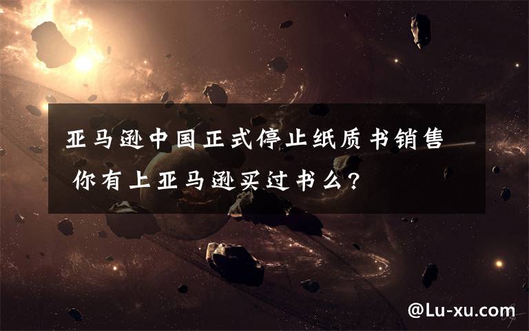 亚马逊中国正式停止纸质书销售 你有上亚马逊买过书么?