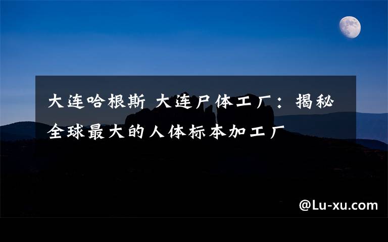 大连哈根斯 大连尸体工厂:揭秘全球最大的人体标本加工厂