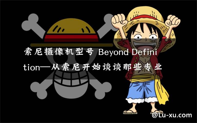 索尼摄像机型号 Beyond Definition—从索尼开始谈谈那些专业摄像机 篇四:从实际需求选择适合的专业摄像机