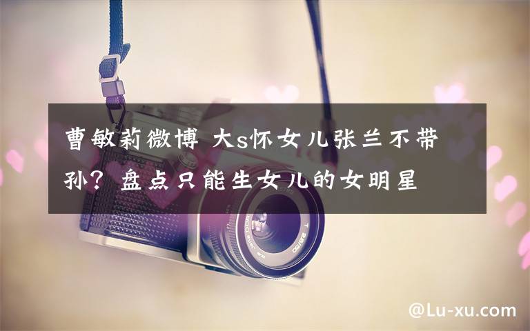 曹敏莉微博 大s怀女儿张兰不带孙？盘点只能生女儿的女明星