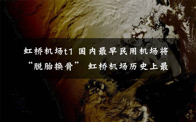 虹桥机场t1 国内最早民用机场将“脱胎换骨” 虹桥机场历史上最大改造启动
