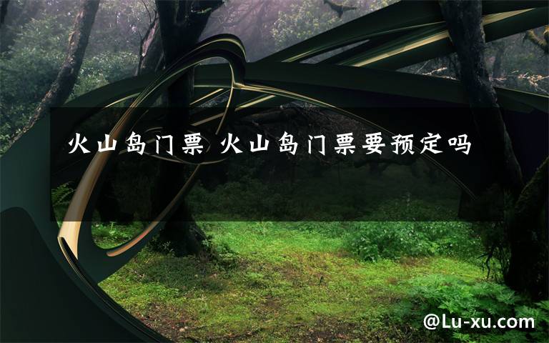 火山岛门票 火山岛门票要预定吗