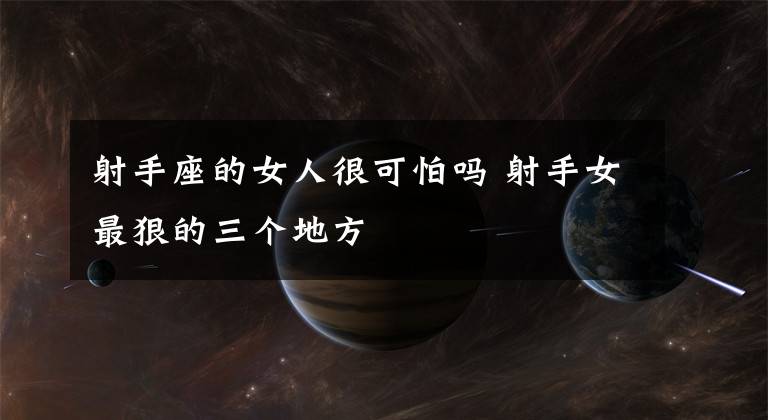 射手座的女人很可怕吗 射手女最狠的三个地方