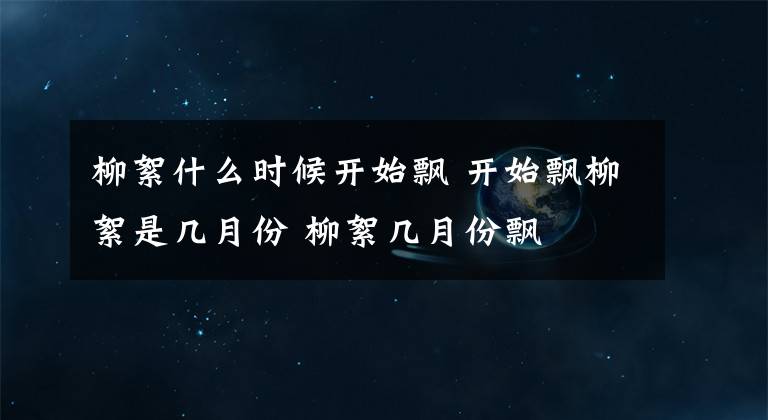 柳絮什么时候开始飘 开始飘柳絮是几月份 柳絮几月份飘