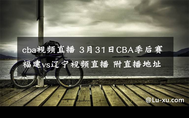 cba视频直播 3月31日CBA季后赛福建vs辽宁视频直播 附直播地址及直播时间