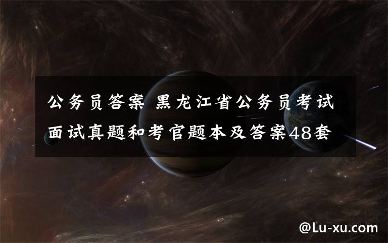 公务员答案 黑龙江省公务员考试面试真题和考官题本及答案48套