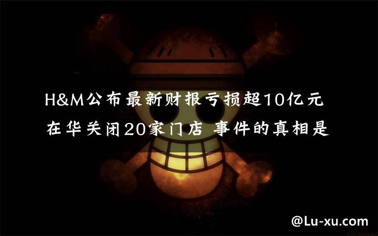 H&M公布最新财报亏损超10亿元 在华关闭20家门店 事件的真相是什么?