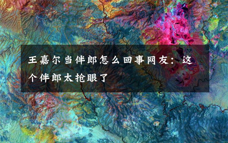 王嘉尔当伴郎怎么回事网友：这个伴郎太抢眼了