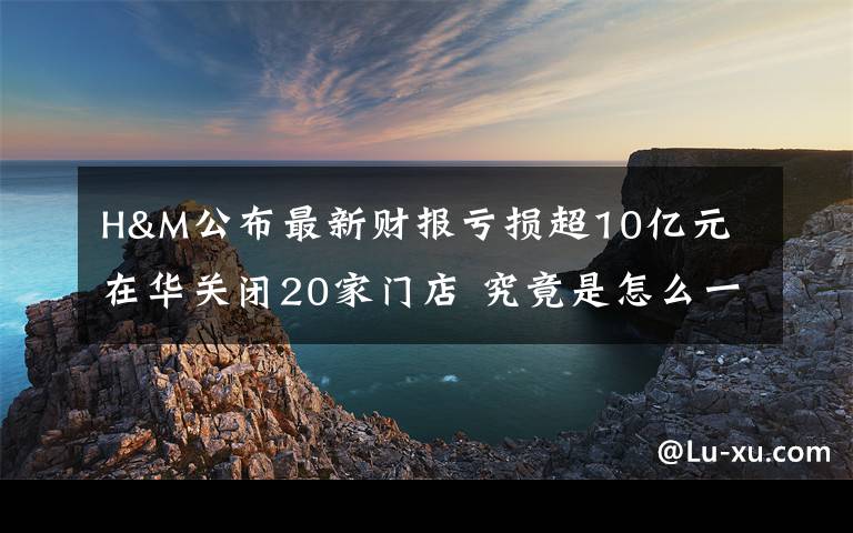 H&M公布最新财报亏损超10亿元 在华关闭20家门店 究竟是怎么一回事?