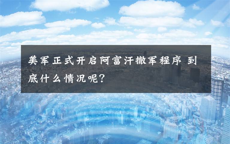 美军正式开启阿富汗撤军程序 到底什么情况呢?