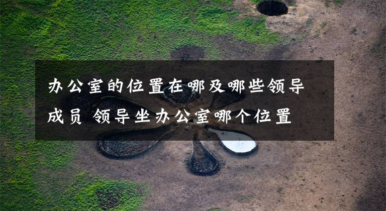 办公室的位置在哪及哪些领导成员 领导坐办公室哪个位置