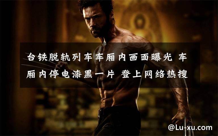 台铁脱轨列车车厢内画面曝光 车厢内停电漆黑一片 登上网络热搜了!