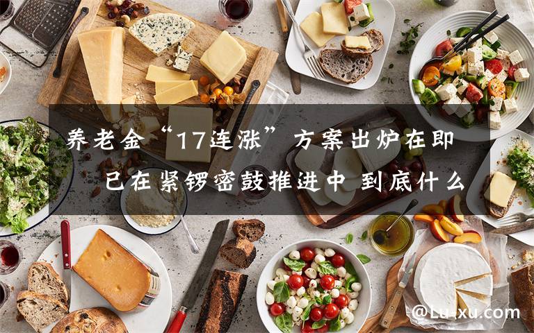 养老金“17连涨”方案出炉在即  已在紧锣密鼓推进中 到底什么情况呢?