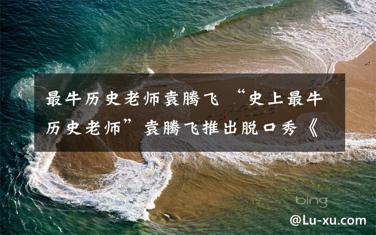 最牛历史老师袁腾飞 “史上最牛历史老师”袁腾飞推出脱口秀《袁游》