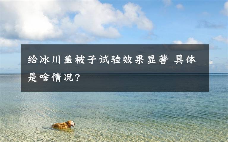 给冰川盖被子试验效果显著 具体是啥情况?