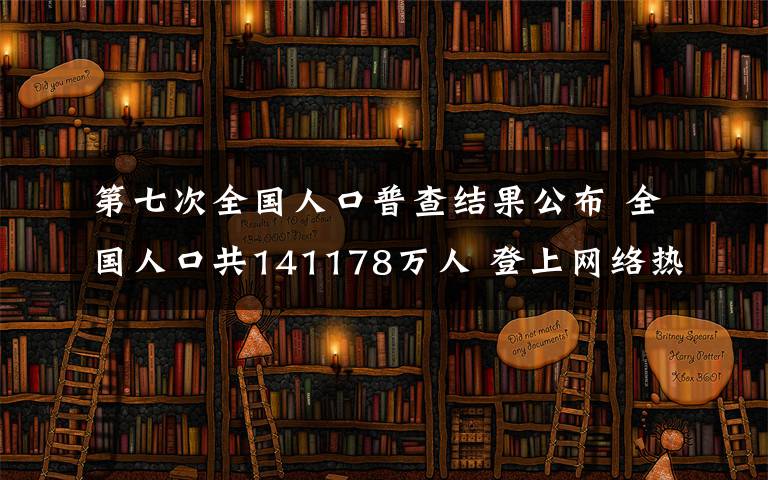 第七次全国人口普查结果公布 全国人口共141178万人 登上网络热搜了!