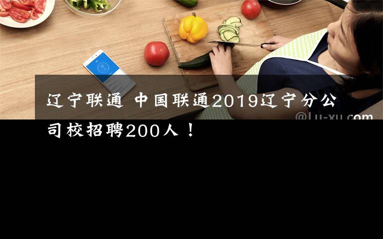辽宁联通 中国联通2019辽宁分公司校招聘200人！