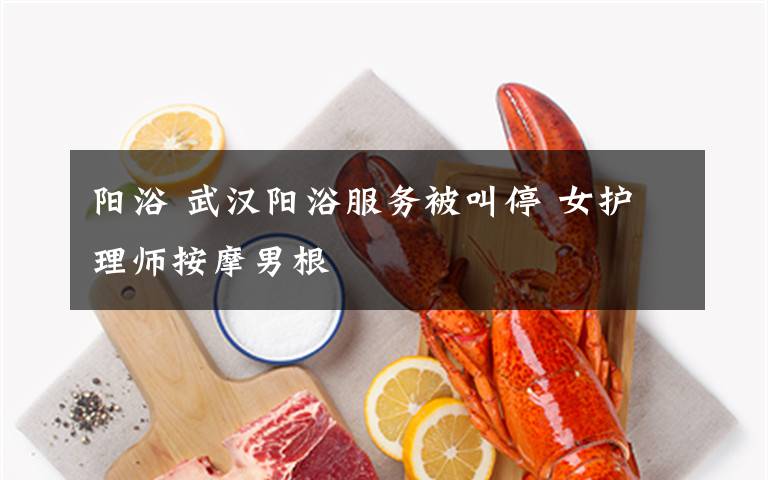 阳浴 武汉阳浴服务被叫停 女护理师按摩男根